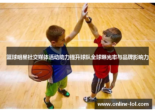 篮球明星社交媒体活动助力提升球队全球曝光率与品牌影响力