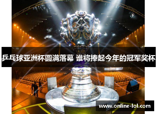 乒乓球亚洲杯圆满落幕 谁将捧起今年的冠军奖杯
