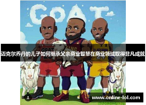 迈克尔乔丹的儿子如何继承父亲商业智慧在商业领域取得非凡成就